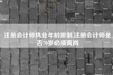 注册会计师执业年龄限制,注册会计师是否70岁必须离岗