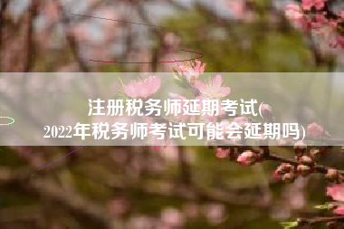 注册税务师延期考试(
2022年税务师考试可能会延期吗)