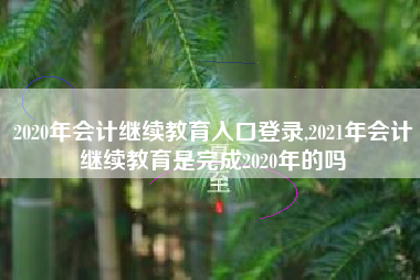 2020年会计继续教育入口登录,2021年会计继续教育是完成2020年的吗