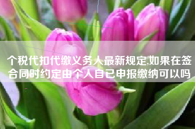 个税代扣代缴义务人最新规定,如果在签合同时约定由个人自已申报缴纳可以吗