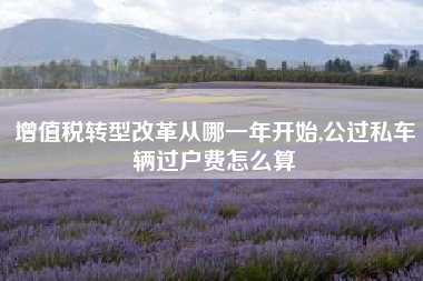 增值税转型改革从哪一年开始,公过私车辆过户费怎么算