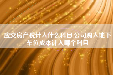 应交房产税计入什么科目,公司购入地下车位成本计入哪个科目