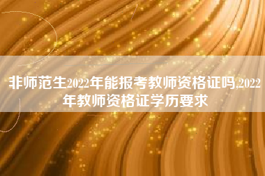 非师范生2022年能报考教师资格证吗,2022年教师资格证学历要求
