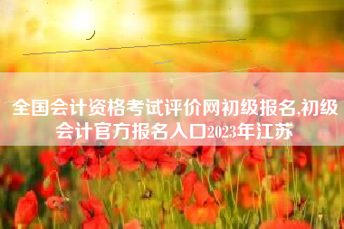 全国会计资格考试评价网初级报名,初级会计官方报名入口2023年江苏
