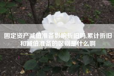 固定资产减值准备影响折旧吗,累计折旧和减值准备的区别是什么啊