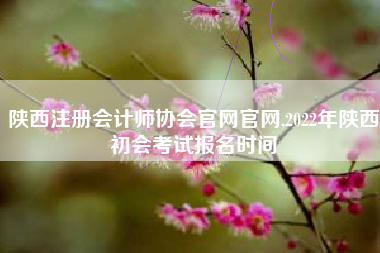陕西注册会计师协会官网官网,2022年陕西初会考试报名时间