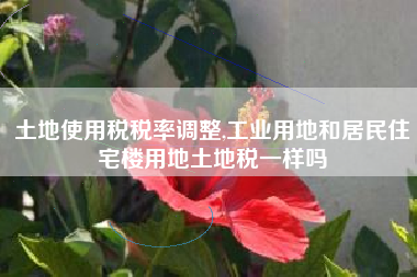 土地使用税税率调整,工业用地和居民住宅楼用地土地税一样吗
