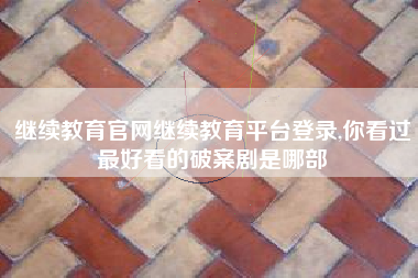 继续教育官网继续教育平台登录,你看过最好看的破案剧是哪部