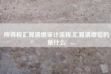 所得税汇算清缴审计流程,汇算清缴指的是什么