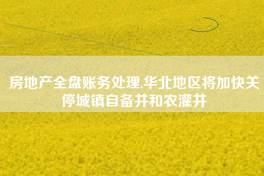 房地产全盘账务处理,华北地区将加快关停城镇自备井和农灌井