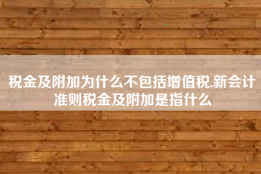 税金及附加为什么不包括增值税,新会计准则税金及附加是指什么