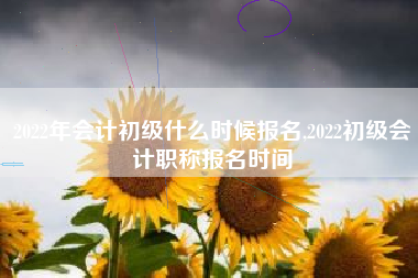 2022年会计初级什么时候报名,2022初级会计职称报名时间