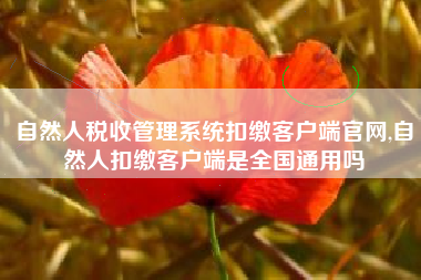 自然人税收管理系统扣缴客户端官网,自然人扣缴客户端是全国通用吗