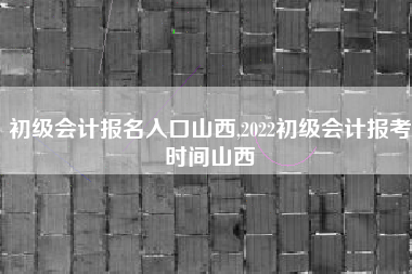 初级会计报名入口山西,2022初级会计报考时间山西