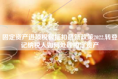 固定资产进项税额抵扣最新政策2022,转登记纳税人如何处理固定资产
