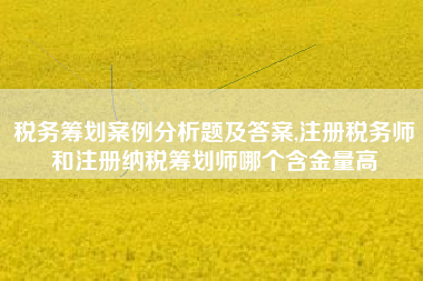 税务筹划案例分析题及答案,注册税务师和注册纳税筹划师哪个含金量高