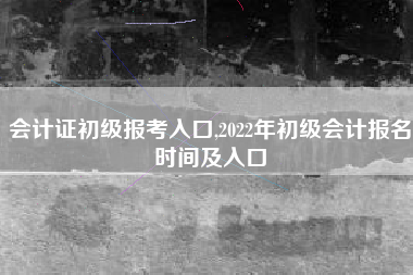 会计证初级报考入口,2022年初级会计报名时间及入口