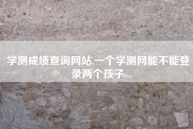 学测成绩查询网站,一个学测网能不能登录两个孩子