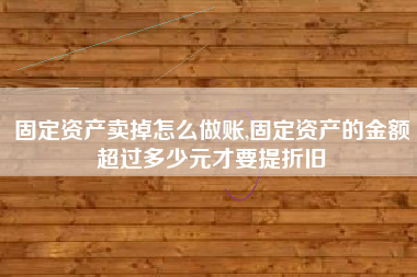 固定资产卖掉怎么做账,固定资产的金额超过多少元才要提折旧
