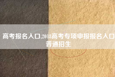 高考报名入口,2018高考专项申报报名入口普通招生