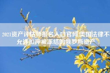 2021资产评估师报名入口官网,美国法律不允许扣押被冻结的俄罗斯资产