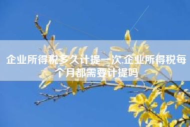 企业所得税多久计提一次,企业所得税每个月都需要计提吗