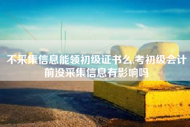 不采集信息能领初级证书么,考初级会计前没采集信息有影响吗