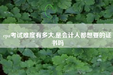 cpa考试难度有多大,是会计人都想要的证书吗