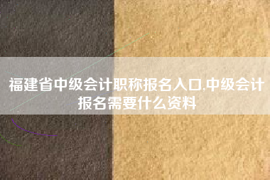 福建省中级会计职称报名入口,中级会计报名需要什么资料