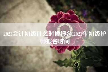 2023会计初级什么时候报名,2023年初级护师报名时间