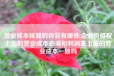 营业成本核算的内容有哪些,企业所得税上面的营业成本必须和利润表上面的营业成本一致吗