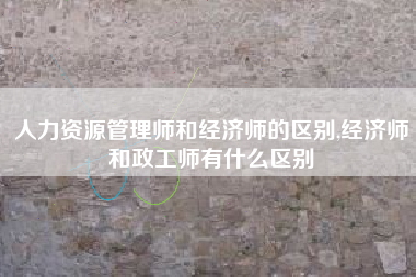 人力资源管理师和经济师的区别,经济师和政工师有什么区别