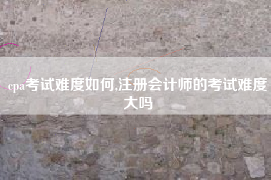 cpa考试难度如何,注册会计师的考试难度大吗