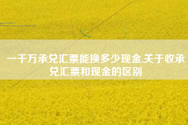一千万承兑汇票能换多少现金,关于收承兑汇票和现金的区别