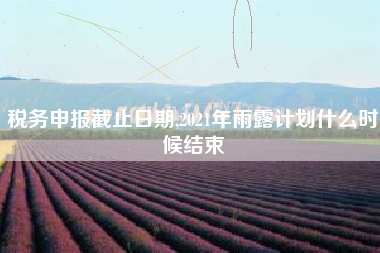 税务申报截止日期,2021年雨露计划什么时候结束