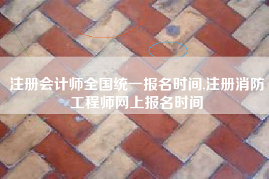 注册会计师全国统一报名时间,注册消防工程师网上报名时间