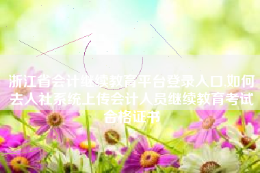 浙江省会计继续教育平台登录入口,如何去人社系统上传会计人员继续教育考试合格证书