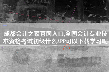 成都会计之家官网入口,全国会计专业技术资格考试初级什么APP可以下载学习呢