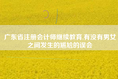 广东省注册会计师继续教育,有没有男女之间发生的尴尬的误会