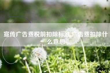 宣传广告费税前扣除标准,广告费扣除什么意思