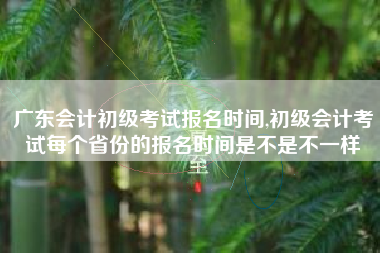 广东会计初级考试报名时间,初级会计考试每个省份的报名时间是不是不一样