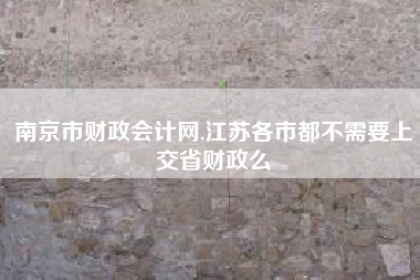 南京市财政会计网,江苏各市都不需要上交省财政么