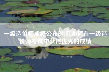一级造价师成绩公布时间,如何在一级造价师考试中获得优秀的成绩