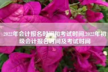 2022年会计报名时间和考试时间,2022年初级会计报名时间及考试时间