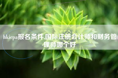 hkicpa报名条件,国际注册会计师和财务管理师哪个好