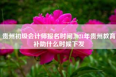 贵州初级会计师报名时间,2021年贵州教育补助什么时候下发