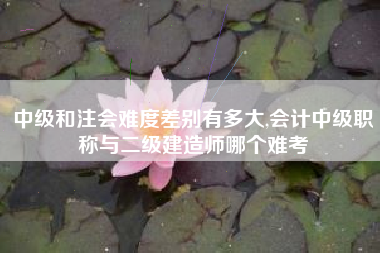 中级和注会难度差别有多大,会计中级职称与二级建造师哪个难考