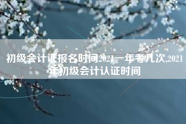 初级会计证报名时间2021一年考几次,2021年初级会计认证时间