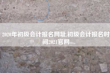 2020年初级会计报名网址,初级会计报名时间2021官网