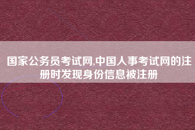 国家公务员考试网,中国人事考试网的注册时发现身份信息被注册